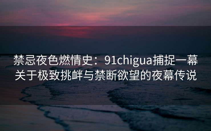 禁忌夜色燃情史：91chigua捕捉一幕关于极致挑衅与禁断欲望的夜幕传说