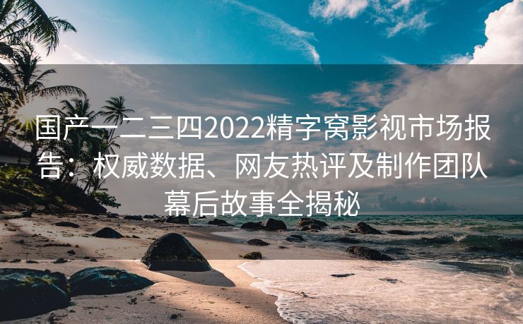 国产一二三四2022精字窝影视市场报告:权威数据、网友热评及制作团队幕后故事全揭秘 国产一二三四2022精字窝影视市场报告:权威数据、网友热评及制作团队幕后故事全揭秘