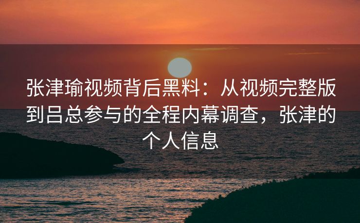 张津瑜视频背后黑料:从视频完整版到吕总参与的全程内幕调查,张津的个人信息 张津瑜视频背后黑料:从视频完整版到吕总参与的全程内幕调查,张津的个人信息