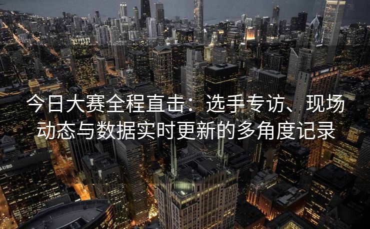今日大赛全程直击：选手专访、现场动态与数据实时更新的多角度记录