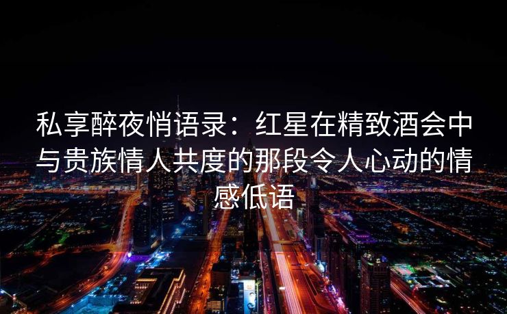 私享醉夜悄语录:红星在精致酒会中与贵族情人共度的那段令人心动的情感低语 私享醉夜悄语录:红星在精致酒会中与贵族情人共度的那段令人心动的情感低语