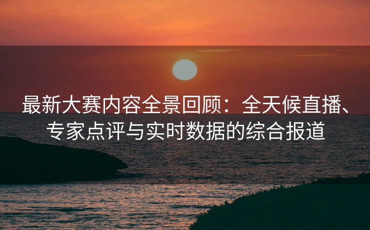 最新大赛内容全景回顾：全天候直播、专家点评与实时数据的综合报道