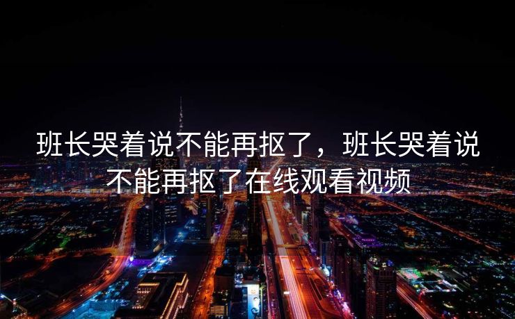 班长哭着说不能再抠了,班长哭着说不能再抠了在线观看视频 班长哭着说不能再抠了,班长哭着说不能再抠了在线观看视频