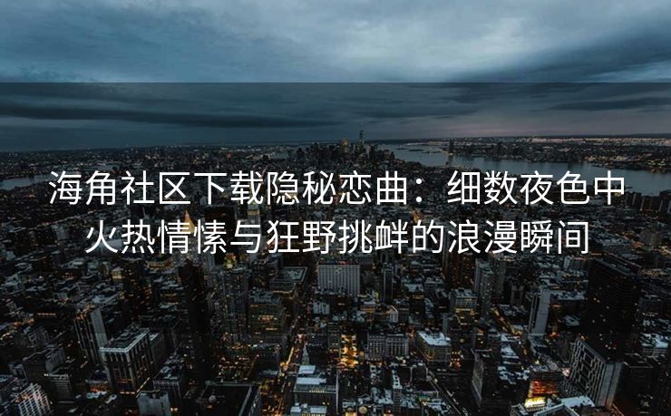 海角社区下载隐秘恋曲:细数夜色中火热情愫与狂野挑衅的浪漫瞬间 海角社区下载隐秘恋曲:细数夜色中火热情愫与狂野挑衅的浪漫瞬间