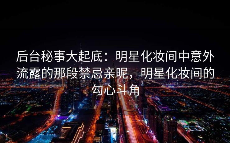 后台秘事大起底:明星化妆间中意外流露的那段禁忌亲昵,明星化妆间的勾心斗角 后台秘事大起底:明星化妆间中意外流露的那段禁忌亲昵,明星化妆间的勾心斗角