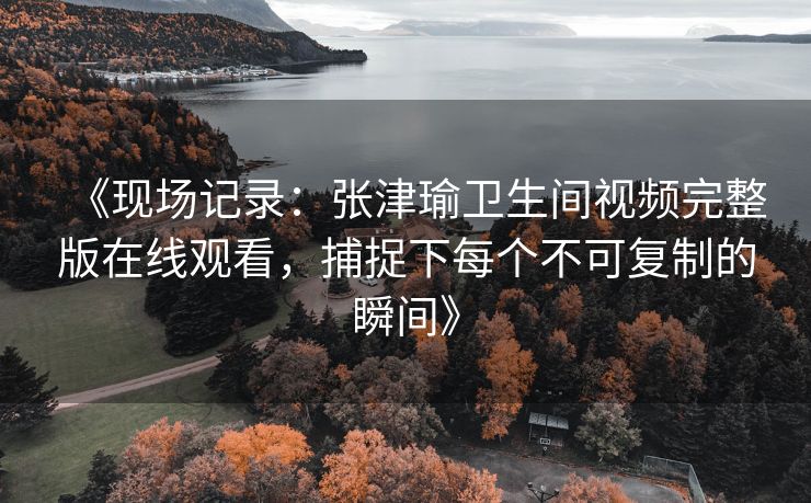 《现场记录:张津瑜卫生间视频完整版在线观看,捕捉下每个不可复制的瞬间》 《现场记录:张津瑜卫生间视频完整版在线观看,捕捉下每个不可复制的瞬间》