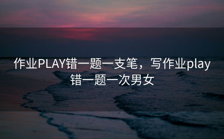作业PLAY错一题一支笔,写作业play错一题一次男女 作业PLAY错一题一支笔,写作业play错一题一次男女