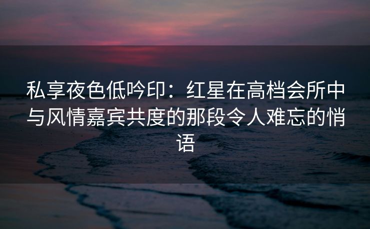 私享夜色低吟印:红星在高档会所中与风情嘉宾共度的那段令人难忘的悄语 私享夜色低吟印:红星在高档会所中与风情嘉宾共度的那段令人难忘的悄语
