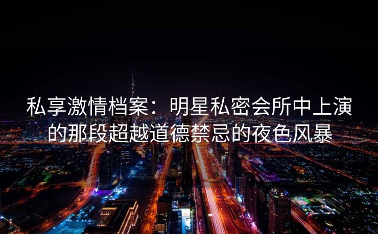 私享激情档案:明星私密会所中上演的那段超越道德禁忌的夜色风暴 私享激情档案:明星私密会所中上演的那段超越道德禁忌的夜色风暴