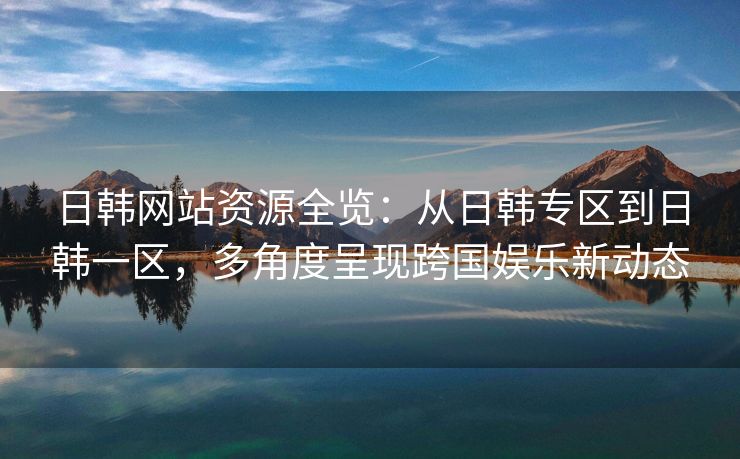 日韩网站资源全览：从日韩专区到日韩一区，多角度呈现跨国娱乐新动态