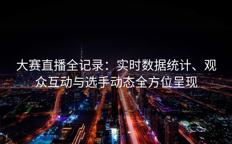 大赛直播全记录：实时数据统计、观众互动与选手动态全方位呈现