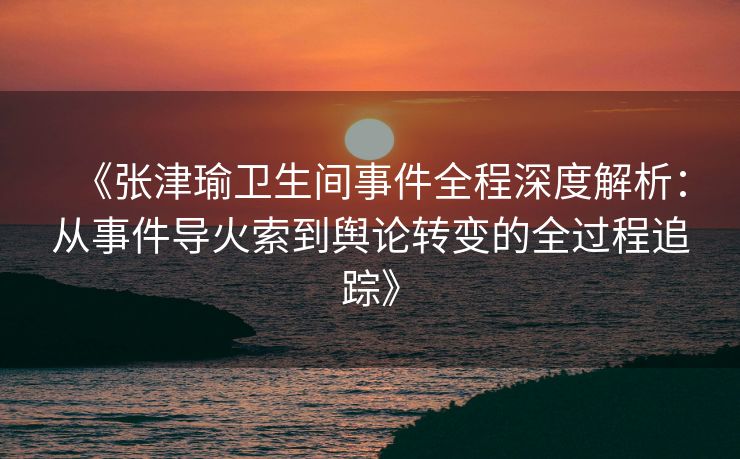 《张津瑜卫生间事件全程深度解析：从事件导火索到舆论转变的全过程追踪》