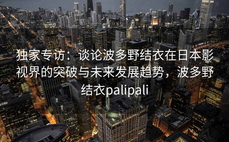 独家专访:谈论波多野结衣在日本影视界的突破与未来发展趋势,波多野结衣palipali 独家专访:谈论波多野结衣在日本影视界的突破与未来发展趋势,波多野结衣palipali