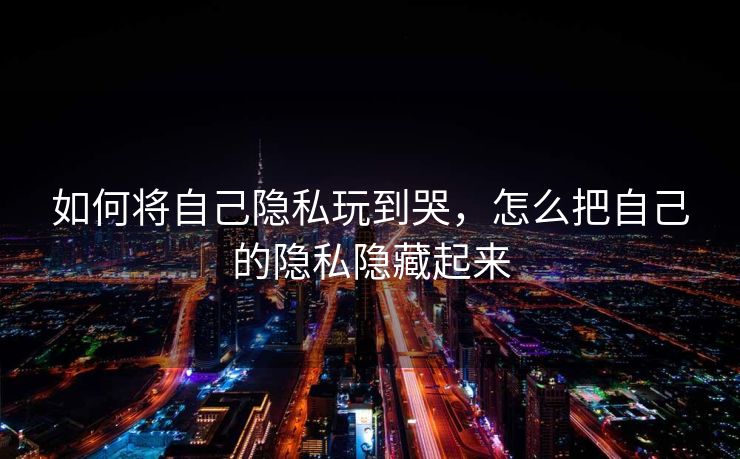 如何将自己隐私玩到哭,怎么把自己的隐私隐藏起来 如何将自己隐私玩到哭,怎么把自己的隐私隐藏起来