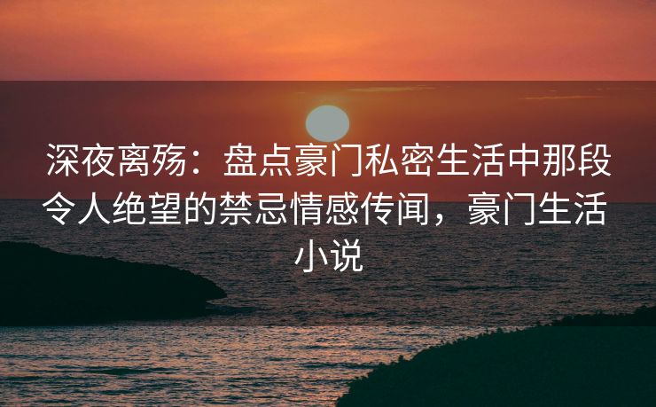 深夜离殇:盘点豪门私密生活中那段令人绝望的禁忌情感传闻,豪门生活 小说 深夜离殇:盘点豪门私密生活中那段令人绝望的禁忌情感传闻,豪门生活 小说