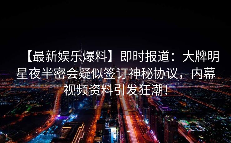 【最新娱乐爆料】即时报道:大牌明星夜半密会疑似签订神秘协议,内幕视频资料引发狂潮! 【最新娱乐爆料】即时报道:大牌明星夜半密会疑似签订神秘协议,内幕视频资料引发狂潮!