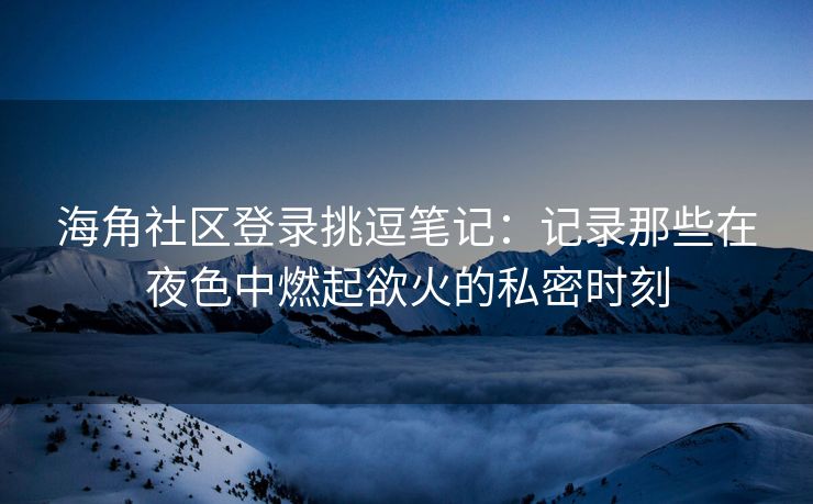 海角社区登录挑逗笔记:记录那些在夜色中燃起欲火的私密时刻 海角社区登录挑逗笔记:记录那些在夜色中燃起欲火的私密时刻