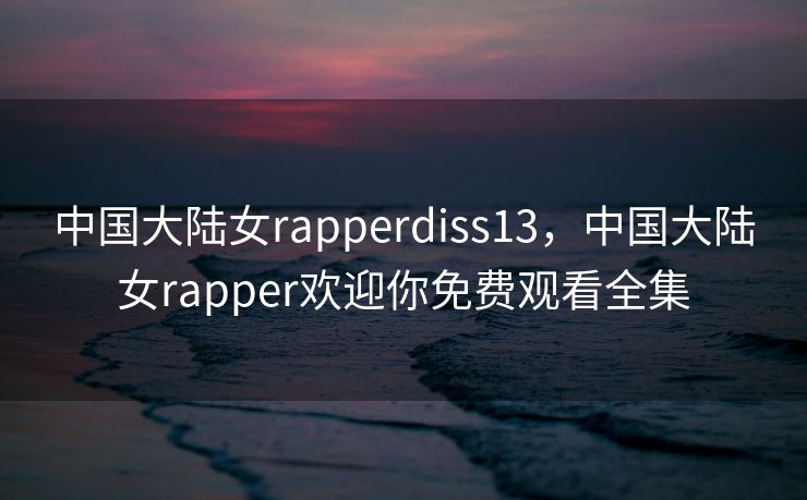 中国大陆女rapperdiss13，中国大陆女rapper欢迎你免费观看全集