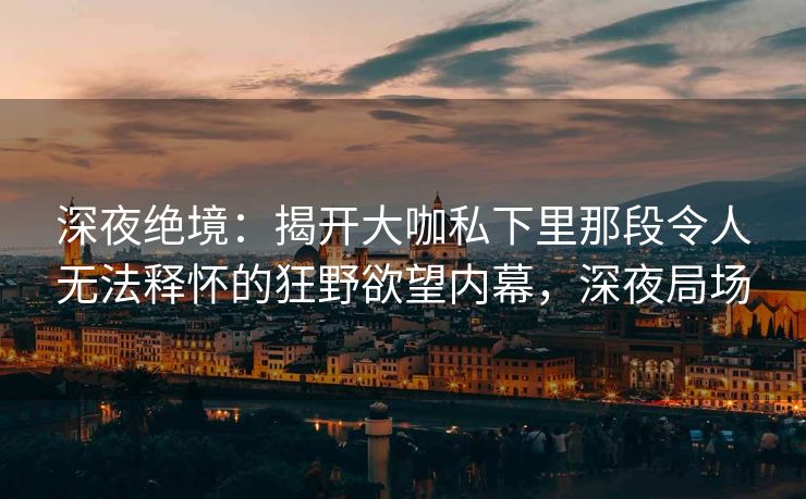 深夜绝境:揭开大咖私下里那段令人无法释怀的狂野欲望内幕,深夜局场 深夜绝境:揭开大咖私下里那段令人无法释怀的狂野欲望内幕,深夜局场