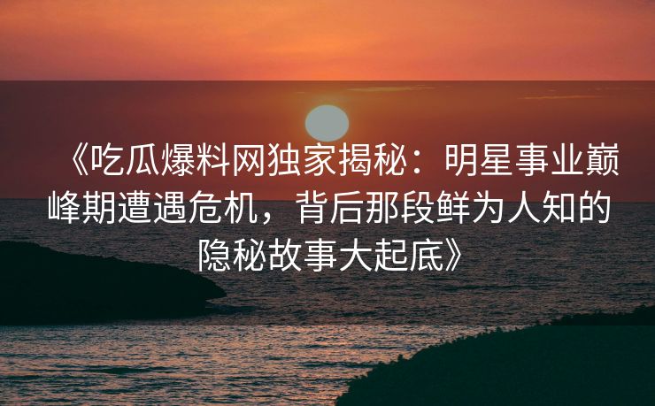 《吃瓜爆料网独家揭秘：明星事业巅峰期遭遇危机，背后那段鲜为人知的隐秘故事大起底》