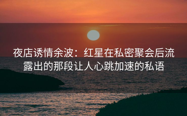 夜店诱情余波：红星在私密聚会后流露出的那段让人心跳加速的私语