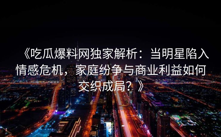 《吃瓜爆料网独家解析：当明星陷入情感危机，家庭纷争与商业利益如何交织成局？》