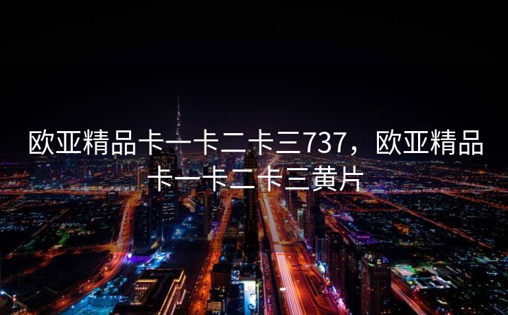 欧亚精品卡一卡二卡三737,欧亚精品卡一卡二卡三黄片 欧亚精品卡一卡二卡三737,欧亚精品卡一卡二卡三黄片