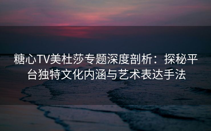 糖心TV美杜莎专题深度剖析：探秘平台独特文化内涵与艺术表达手法