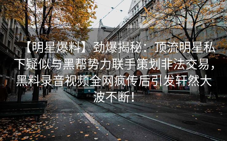 【明星爆料】劲爆揭秘:顶流明星私下疑似与黑帮势力联手策划非法交易,黑料录音视频全网疯传后引发轩然大波不断! 【明星爆料】劲爆揭秘:顶流明星私下疑似与黑帮势力联手策划非法交易,黑料录音视频全网疯传后引发轩然大波不断!