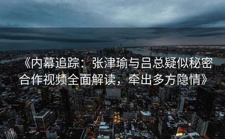 《内幕追踪:张津瑜与吕总疑似秘密合作视频全面解读,牵出多方隐情》 《内幕追踪:张津瑜与吕总疑似秘密合作视频全面解读,牵出多方隐情》