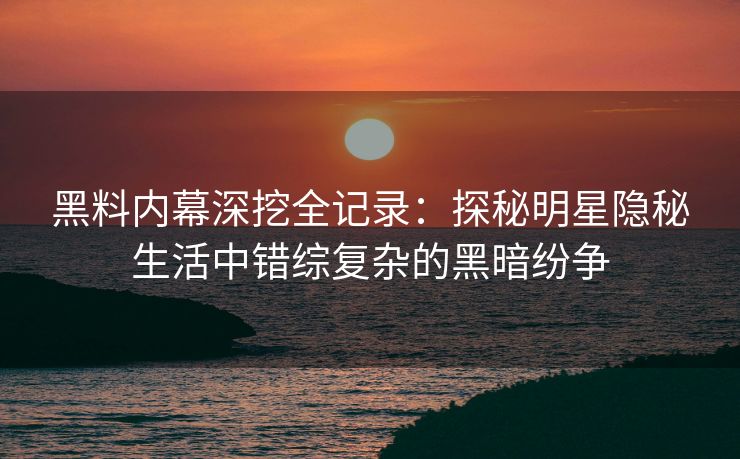 黑料内幕深挖全记录:探秘明星隐秘生活中错综复杂的黑暗纷争 黑料内幕深挖全记录:探秘明星隐秘生活中错综复杂的黑暗纷争