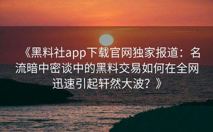 《黑料社app下载官网独家报道：名流暗中密谈中的黑料交易如何在全网迅速引起轩然大波？》