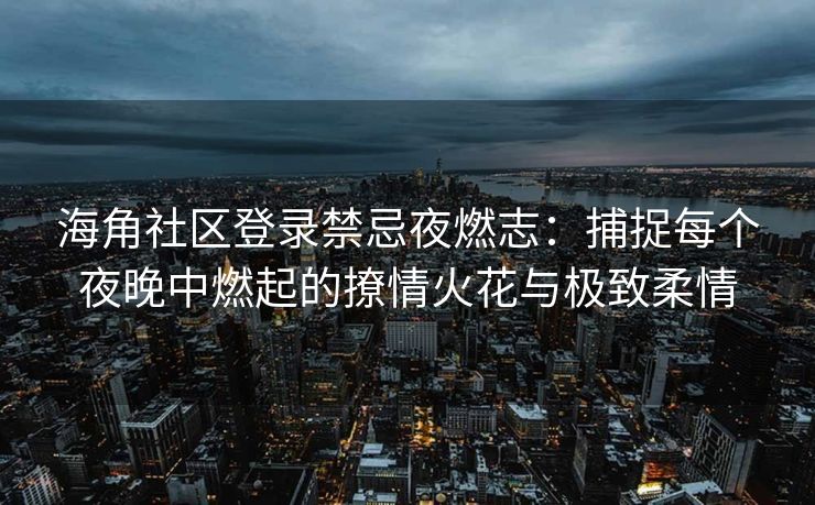 海角社区登录禁忌夜燃志:捕捉每个夜晚中燃起的撩情火花与极致柔情 海角社区登录禁忌夜燃志:捕捉每个夜晚中燃起的撩情火花与极致柔情