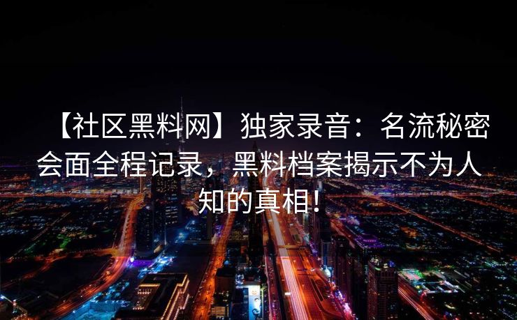 【社区黑料网】独家录音:名流秘密会面全程记录,黑料档案揭示不为人知的真相! 【社区黑料网】独家录音:名流秘密会面全程记录,黑料档案揭示不为人知的真相!